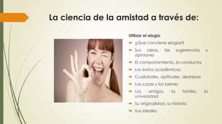La ciencia de la amistad a través de: 
Utilizar el elogio 
 ¿Que conviene elogiar? 
 Sus ideas, las sugerencias y 
opiniones 
 El comportamiento, la conducta, 
 Los éxitos académicos 
 Cualidades, aptitudes, destrezas 
 Las cosas y los bienes 
 Los amigos, la familia, la 
universidad 
 Su originalidad, su historia 
 Sus ideales 
 