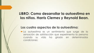 LIBRO: Como desarrollar la autoestima en 
los niños. Harris Clemes y Reynold Bean. 
Los cuatro aspectos de la autoestima: 
 La autoestima es un sentimiento que surge de la 
sensación de satisfacción que experimenta la persona 
cuando su vida ha girado en determinadas 
condiciones: 
 