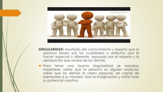 SINGULARIDAD: resultado del conocimiento y respeto que la 
persona tienen por las cualidades o atributos que le 
hacen especial o diferente, apoyado por el respeto y la 
aprobación que recibe de los demás. 
 Para tener una buena singularidad se requiere: 
respetarse, saber que la persona es alguien especial, 
saber que los demás le creen especial, ser capaz de 
expresarse a su manera. Usar la imaginación y soltar todo 
su potencial creativo. 
 