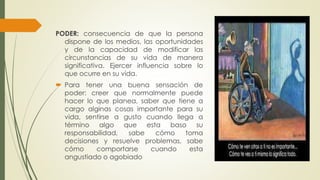 PODER: consecuencia de que la persona 
dispone de los medios, las oportunidades 
y de la capacidad de modificar las 
circunstancias de su vida de manera 
significativa. Ejercer influencia sobre lo 
que ocurre en su vida. 
 Para tener una buena sensación de 
poder: creer que normalmente puede 
hacer lo que planea, saber que tiene a 
cargo alginas cosas importante para su 
vida, sentirse a gusto cuando llega a 
término algo que esta baso su 
responsabilidad, sabe cómo toma 
decisiones y resuelve problemas, sabe 
cómo comportarse cuando esta 
angustiado o agobiado 
 