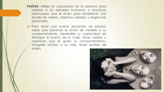 PAUTAS: refleja la capacidad de la persona para 
referirse a los ejemplos humanos, o practicas 
adecuadas que le sirven para establecer una 
escala de valores, objetivos, ideales, y exigencias 
personales. 
 Para tener una buena sensación de pautas: 
saber que personas le sirven de modelo a su 
comportamiento, desarrollar su capacidad de 
distinguir lo bueno de lo malo, tener valores y 
creencias que le guíen su comportamiento, 
otorgarle sentido a su vida, tener sentido de 
orden. 
 