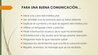 PARA UNA BUENA COMUNICACIÓN… 
 Mirar a la cara del interlocutor 
 Ser amable con la persona que se tiene delante 
 Explicar el contexto y lo que se espera del interlocutor 
 Utilizar un lenguaje claro y preciso 
 Pedir información acerca de lo que ha entendido 
 El interlocutor y las dudas que tenga prestar atención 
 Preguntar todo lo que necesite saber 
 Expresar los sentimientos que suscite la comunicación 
 Repetir, al emisor, el mensaje que se ha recibido 
 