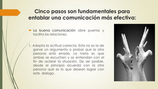 Cinco pasos son fundamentales para 
entablar una comunicación más efectiva: 
 La buena comunicación abre puertas y 
facilita las relaciones. 
1. Adopta la actitud correcta. Esta no es la de 
ganar un argumento o probar que la otra 
persona está errada. La meta es que 
ambas se escuchen y se entiendan con el 
fin de aclarar la situación. De ser posible, 
desde el principio acuerda con la otra 
persona qué es lo que desean lograr con 
este dialogo. 
 