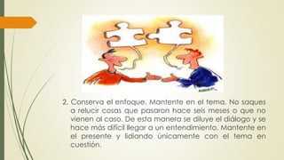 2. Conserva el enfoque. Mantente en el tema. No saques 
a relucir cosas que pasaron hace seis meses o que no 
vienen al caso. De esta manera se diluye el diálogo y se 
hace más difícil llegar a un entendimiento. Mantente en 
el presente y lidiando únicamente con el tema en 
cuestión. 
 