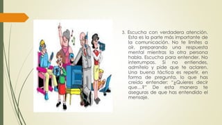 3. Escucha con verdadera atención. 
Esta es la parte más importante de 
la comunicación. No te limites a 
oír, preparando una respuesta 
mental mientras la otra persona 
habla. Escucha para entender. No 
interrumpas. Si no entiendes, 
admítelo y pide que te aclaren. 
Una buena táctica es repetir, en 
forma de pregunta, lo que has 
creído entender: “¿Quieres decir 
que…?” De esta manera te 
aseguras de que has entendido el 
mensaje. 
 