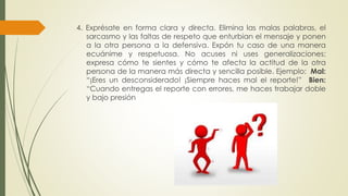 4. Exprésate en forma clara y directa. Elimina las malas palabras, el 
sarcasmo y las faltas de respeto que enturbian el mensaje y ponen 
a la otra persona a la defensiva. Expón tu caso de una manera 
ecuánime y respetuosa. No acuses ni uses generalizaciones; 
expresa cómo te sientes y cómo te afecta la actitud de la otra 
persona de la manera más directa y sencilla posible. Ejemplo: Mal: 
“¡Eres un desconsiderado! ¡Siempre haces mal el reporte!” Bien: 
“Cuando entregas el reporte con errores, me haces trabajar doble 
y bajo presión 
 