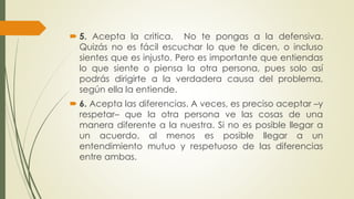  5. Acepta la critica. No te pongas a la defensiva. 
Quizás no es fácil escuchar lo que te dicen, o incluso 
sientes que es injusto. Pero es importante que entiendas 
lo que siente o piensa la otra persona, pues solo así 
podrás dirigirte a la verdadera causa del problema, 
según ella la entiende. 
 6. Acepta las diferencias. A veces, es preciso aceptar –y 
respetar– que la otra persona ve las cosas de una 
manera diferente a la nuestra. Si no es posible llegar a 
un acuerdo, al menos es posible llegar a un 
entendimiento mutuo y respetuoso de las diferencias 
entre ambas. 
 
