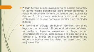  7. Pide tiempo o pide ayuda. Si no es posible encontrar 
un punto medio beneficioso para ambas personas, a 
veces es necesario tomarse un tiempo para calmar los 
ánimos. En otros casos, vale buscar la ayuda de un 
profesional, ya se aun consejero familiar o un mediador 
laboral. 
 8. Termina el diálogo en buenos términos, aún si no 
llegaron a un acuerdo. Si desde el principio definieron 
su meta y lograron expresarse y llegar a un 
entendimiento mutuo, agradécele a la otra persona su 
tiempo y su interés en escucharte. Esta muestra de 
respeto y buena voluntad sienta las bases para una 
mejor relación. 
 