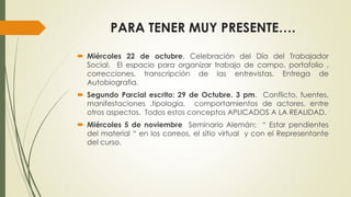 PARA TENER MUY PRESENTE…. 
 Miércoles 22 de octubre. Celebración del Día del Trabajador 
Social. El espacio para organizar trabajo de campo, portafolio , 
correcciones, transcripción de las entrevistas. Entrega de 
Autobiografia. 
 Segundo Parcial escrito: 29 de Octubre. 3 pm. Conflicto, fuentes, 
manifestaciones ,tipología, comportamientos de actores, entre 
otros aspectos. Todos estos conceptos APLICADOS A LA REALIDAD. 
 Miércoles 5 de noviembre Seminario Alemán: “ Estar pendientes 
del material “ en los correos, el sitio virtual y con el Representante 
del curso. 
