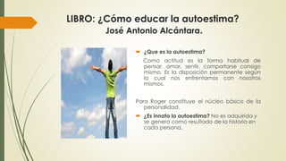 LIBRO: ¿Cómo educar la autoestima? 
José Antonio Alcántara. 
 ¿Que es la autoestima? 
Como actitud es la forma habitual de 
pensar, amar, sentir, comportarse consigo 
mismo. Es la disposición permanente según 
la cual nos enfrentamos con nosotros 
mismos. 
Para Roger constituye el núcleo básico de la 
personalidad. 
 ¿Es innata la autoestima? No es adquirida y 
se genera como resultado de la historia en 
cada persona. 
 