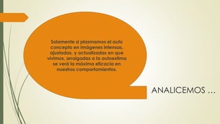 ANALICEMOS … 
Solamente si plasmamos el auto 
concepto en imágenes intensas, 
ajustadas, y actualizadas en que 
vivimos, arraigadas a la autoestima 
se verá la máxima eficacia en 
nuestros comportamientos. 
 