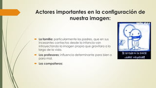 Actores importantes en la configuración de 
nuestra imagen: 
 La familia: particularmente los padres, que en sus 
incesantes contactos desde la infancia van 
introyectando la imagen propia que gravitara a lo 
largo de la vida. 
 Los profesores: influencia determinante para bien o 
para mal. 
 Los compañeros: 
 