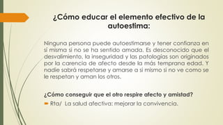¿Cómo educar el elemento efectivo de la 
autoestima: 
Ninguna persona puede autoestimarse y tener confianza en 
sí misma si no se ha sentido amada. Es desconocido que el 
desvalimiento, la inseguridad y las patologías son originados 
por la carencia de afecto desde la más temprana edad. Y 
nadie sabrá respetarse y amarse a si mismo si no ve como se 
le respetan y aman los otros. 
¿Cómo conseguir que el otro respire afecto y amistad? 
 Rta/ La salud afectiva: mejorar la convivencia. 
 