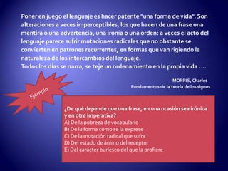 Poner en juego el lenguaje es hacer patente "una forma de vida". Son
alteraciones a veces imperceptibles, los que hacen de una frase una
mentira o una advertencia, una ironía o una orden: a veces el acto del
lenguaje parece sufrir mutaciones radicales que no obstante se
convierten en patrones recurrentes, en formas que van rigiendo la
naturaleza de los intercambios del lenguaje.
Todos los días se narra, se teje un ordenamiento en la propia vida ....
MORRIS, Charles
Fundamentos de la teoría de los signos
¿De qué depende que una frase, en una ocasión sea irónica
y en otra imperativa?
A) De la pobreza de vocabulario
B) De la forma como se la exprese
C) De la mutación radical que sufra
D) Del estado de ánimo del receptor
E) Del carácter burlesco del que la profiere
 