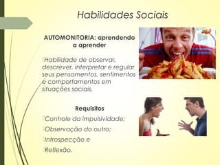 AUTOMONITORIA: aprendendo
a aprender
Habilidade de observar,
descrever, interpretar e regular
seus pensamentos, sentimentos
e comportamentos em
situações sociais.
Habilidades Sociais
Requisitos
Controle da impulsividade;
Observação do outro;
Introspecção e
Reflexão.
 