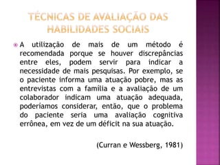  A utilização de mais de um método é
recomendada porque se houver discrepâncias
entre eles, podem servir para indicar a
necessidade de mais pesquisas. Por exemplo, se
o paciente informa uma atuação pobre, mas as
entrevistas com a família e a avaliação de um
colaborador indicam uma atuação adequada,
poderíamos considerar, então, que o problema
do paciente seria uma avaliação cognitiva
errônea, em vez de um déficit na sua atuação.
(Curran e Wessberg, 1981)
 