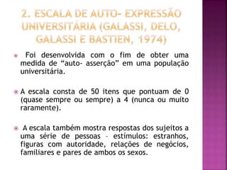  Foi desenvolvida com o fim de obter uma
medida de “auto- asserção” em uma população
universitária.
 A escala consta de 50 itens que pontuam de 0
(quase sempre ou sempre) a 4 (nunca ou muito
raramente).
 A escala também mostra respostas dos sujeitos a
uma série de pessoas – estímulos: estranhos,
figuras com autoridade, relações de negócios,
familiares e pares de ambos os sexos.
 