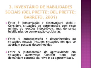  Fator 3 (conversação e desenvoltura social):
Considera situações de aproximação com risco
mínimo de reações indesejáveis, mas demanda
habilidades de conversação cotidianas.
 Fator 4 (autoexposição a desconhecidos ou
situações novas): Incluem situações em que se
abordam pessoas desconhecidas
 Fator 5 (autocontrole da agressividade em
situações aversivas): Contém itens que
demandam controle da raiva e da agressividade.
 