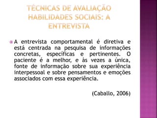  A entrevista comportamental é diretiva e
está centrada na pesquisa de informações
concretas, específicas e pertinentes. O
paciente é a melhor, e às vezes a única,
fonte de informação sobre sua experiência
interpessoal e sobre pensamentos e emoções
associados com essa experiência.
(Caballo, 2006)
 