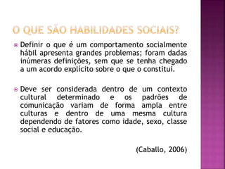  Definir o que é um comportamento socialmente
hábil apresenta grandes problemas; foram dadas
inúmeras definições, sem que se tenha chegado
a um acordo explícito sobre o que o constitui.
 Deve ser considerada dentro de um contexto
cultural determinado e os padrões de
comunicação variam de forma ampla entre
culturas e dentro de uma mesma cultura
dependendo de fatores como idade, sexo, classe
social e educação.
(Caballo, 2006)
 