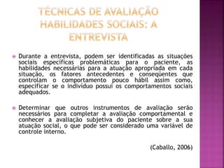  Durante a entrevista, podem ser identificadas as situações
sociais específicas problemáticas para o paciente, as
habilidades necessárias para a atuação apropriada em cada
situação, os fatores antecedentes e conseqüentes que
controlam o comportamento pouco hábil assim como,
especificar se o indivíduo possui os comportamentos sociais
adequados.
 Determinar que outros instrumentos de avaliação serão
necessários para completar a avaliação comportamental e
conhecer a avaliação subjetiva do paciente sobre a sua
atuação social, o que pode ser considerado uma variável de
controle interno.
(Caballo, 2006)
 