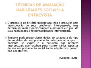  O propósito da história interpessoal não é procurar uma
introspecção de seus problemas interpessoais, mas
determinar mais especificamente a natureza e o grau de
suas habilidades e responsabilidades interpessoais.
 Também pode proporcionar dados ao terapeuta do tipo
de modelos de comportamento interpessoal a que o
paciente se expôs e a natureza dos reforços
interpessoais que recebeu para manter vários aspectos
de seu comportamento social tanto adaptativos quanto
não-adaptativos.
(Caballo, 2006)
 