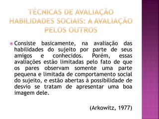  Consiste basicamente, na avaliação das
habilidades do sujeito por parte de seus
amigos e conhecidos. Porém, essas
avaliações estão limitadas pelo fato de que
os pares observam somente uma parte
pequena e limitada de comportamento social
do sujeito, e estão abertas à possibilidade de
desvio se tratam de apresentar uma boa
imagem dele.
(Arkowitz, 1977)
 