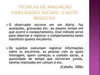  O observador escreve em um diário, faz
anotações, gravações etc. ao mesmo tempo em
que ocorre o comportamento. Esse método serve
para observar e registrar o comportamento tanto
manifesto quanto encoberto.
 Os sujeitos costumam registrar informações
sobre os encontros, as pessoas com as quais
interagem, quem começou o contato social, a
quantidade de tempo que estiveram juntos,
tarefas realizadas em comum e etc.
(Caballo, 2006)
 