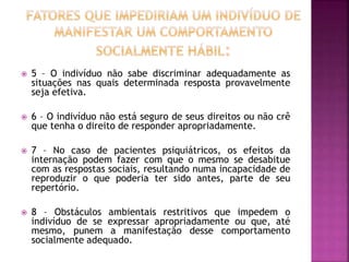  5 – O indivíduo não sabe discriminar adequadamente as
situações nas quais determinada resposta provavelmente
seja efetiva.
 6 – O indivíduo não está seguro de seus direitos ou não crê
que tenha o direito de responder apropriadamente.
 7 – No caso de pacientes psiquiátricos, os efeitos da
internação podem fazer com que o mesmo se desabitue
com as respostas sociais, resultando numa incapacidade de
reproduzir o que poderia ter sido antes, parte de seu
repertório.
 8 – Obstáculos ambientais restritivos que impedem o
indivíduo de se expressar apropriadamente ou que, até
mesmo, punem a manifestação desse comportamento
socialmente adequado.
 