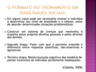  Em alguns casos pode ser necessário ensinar o indivíduo
a determinar seu nível de ansiedade e a relaxar, antes
de abordar determinadas situações problemáticas.
 Construir um sistema de crenças que mantenha o
respeito pelos próprios direitos pessoais e pelos direitos
dos demais.
 Segunda etapa: Fazer com que o paciente entenda e
diferencie entre respostas assertivas, não-assertivas e
agressivas.
 Terceira etapa: Reestruturação cognitiva dos modelos de
pensar incorretos do indivíduo socialmente inadequado.
(Caballo, 2006)
 
