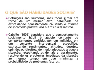  Definições são inúmeras, mas todas giram em
torno de um mesmo eixo: habilidade de
expressar-se honestamente causando o mínimo
de incômodo possível aos outros e a si mesmo.
 Caballo (2006) considera que o comportamento
socialmente hábil é aquele conjunto de
comportamentos emitidos por um indivíduo em
um contexto interpessoal específico,
expressando sentimentos, atitudes, desejos,
opiniões ou direitos, de modo adequado à aquela
situação; respeitando os demais e, geralmente,
resolvendo os problemas imediatos da situação
ao mesmo tempo em que minimiza a
probabilidade de problemas futuros.
 