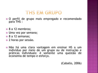  O perfil de grupo mais empregado e recomendado
para THS :
 8 a 12 membros;
 Uma vez por semana;
 8 a 12 semanas;
 2 horas por sessão.
 Não há uma clara vantagem em ensinar HS a um
indivíduo por meio de um grupo ou de instrução e
práticas individuais: é somente uma questão de
economia de tempo e esforço.
(Caballo, 2006)
 