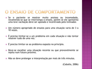  Se o paciente se mostrar muito ansioso ou incomodado,
recomenda-se que se interrompa o ensaio, porém se ele apresenta
uma leve vacilação deve ser apoiado e incentivado pelo treinador.
 Um número apropriado de ensaios para uma situação varia de 3 a
10 vezes.
 É preciso limitar-se a um problema em cada situação e não tentar
resolver tudo de uma vez.
 É preciso limitar-se ao problema exposto no princípio.
 Deve-se escolher uma situação recente ou que provavelmente se
repita num futuro próximo.
 Não se deve prolongar a interpretação por mais de três minutos.
(Caballo, 2006)
 