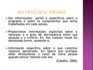  Dar informações gerais e específicas sobre o
programa e sobre os componentes que serão
trabalhados em cada sessão.
 Proporcionar informações explícitas sobre a
natureza e o grau de discrepância entre sua
atuação e o critério. Ex: Seu contato visual foi
demasiado breve, aumente-o.
 Informação específica sobre o que constitui
resposta apropriada. Ex: Quero que pratique
olhar diretamente o rosto da outra pessoa
quando estiver falando com ela.
(Caballo, 2006)
 