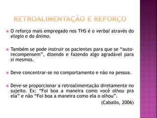  O reforço mais empregado nos THS é o verbal através do
elogio e do ânimo.
 Também se pode instruir os pacientes para que se “auto-
recompensem”, dizendo e fazendo algo agradável para
si mesmos.
 Deve concentrar-se no comportamento e não na pessoa.
 Deve-se proporcionar a retroalimentação diretamente no
sujeito. Ex: “Foi boa a maneira como você olhou pra
ela” e não “Foi boa a maneira como ela o olhou”.
(Caballo, 2006)
 