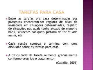  Entre as tarefas pra casa determinadas aos
pacientes encontram-se: registro de nível de
ansiedade em situações determinadas, registro
de situações nas quais tenha atuado de maneira
hábil, situações nas quais gostaria de ter atuado
assim, etc.
 Cada sessão começa e termina com uma
discussão sobre as tarefas para casa.
 A dificuldade da tarefa aumenta gradualmente
conforme progride o tratamento.
(Caballo, 2006)
 