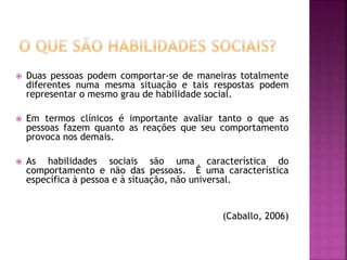  Duas pessoas podem comportar-se de maneiras totalmente
diferentes numa mesma situação e tais respostas podem
representar o mesmo grau de habilidade social.
 Em termos clínicos é importante avaliar tanto o que as
pessoas fazem quanto as reações que seu comportamento
provoca nos demais.
 As habilidades sociais são uma característica do
comportamento e não das pessoas. É uma característica
específica à pessoa e à situação, não universal.
(Caballo, 2006)
 