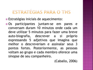  Estratégias iniciais de aquecimento:
 Os participantes juntam-se em pares e
conversam duram 10 minutos onde cada um
deve utilizar 5 minutos para fazer uma breve
auto-biografia, descrever a si próprio
expressando 5 adjetivos que imagina que
melhor o descreveriam e assinalar seus 3
pontos fortes. Posteriormente, as pessoas
voltam ao grupo e cada membro oferece uma
sinopse de seu companheiro.
(Caballo, 2006)
 