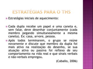  Estratégias iniciais de aquecimento:
 Cada dupla recebe um papel e uma caneta e,
sem falar, deve desenhar conjuntamente (cada
membro pegando simultaneamente a mesma
caneta). Ex: casa, arvore, pessoa.
 Após todos terminarem, o grupo se reúne
novamente e discute que membro da dupla foi
mais ativo na realização do desenho, se sua
atuação ativa ou passiva foi reflexo de seu
comportamento na vida real e que sinais verbais
e não-verbais empregou.
(Caballo, 2006)
 