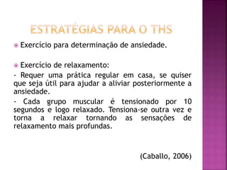  Exercício para determinação de ansiedade.
 Exercício de relaxamento:
- Requer uma prática regular em casa, se quiser
que seja útil para ajudar a aliviar posteriormente a
ansiedade.
- Cada grupo muscular é tensionado por 10
segundos e logo relaxado. Tensiona-se outra vez e
torna a relaxar tornando as sensações de
relaxamento mais profundas.
(Caballo, 2006)
 
