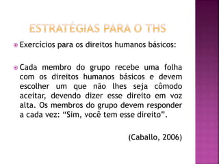  Exercícios para os direitos humanos básicos:
 Cada membro do grupo recebe uma folha
com os direitos humanos básicos e devem
escolher um que não lhes seja cômodo
aceitar, devendo dizer esse direito em voz
alta. Os membros do grupo devem responder
a cada vez: “Sim, você tem esse direito”.
(Caballo, 2006)
 