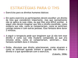  Exercícios para os direitos humanos básicos:
 Em outro exercício os participantes devem escolher um direito
da lista que considerem importante, mas que normalmente
não se aplica às suas vidas, ou que lhes seja difícil aceitar. A
seguir eles devem imaginar que têm o direito escolhido, como
mudaria sua vida, como se comportariam, como se sentiriam
consigo mesmo e com outras pessoas. Essa fantasia deve durar
2 minutos.
 A seguir o terapeuta pede que imaginem que já não tem esse
direito e como sua vida mudaria comparada ao que era
minutos atrás, como se comportariam, sentiriam... Essa
fantasia também dura 2 minutos.
 Então, discutem que direito selecionaram, como atuaram e
como se sentiram quando tinham e quando não tinham o
direito e o que aprenderam com o exercício.
(Caballo, 2006)
 