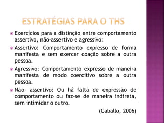 Exercícios para a distinção entre comportamento
assertivo, não-assertivo e agressivo:
 Assertivo: Comportamento expresso de forma
manifesta e sem exercer coação sobre a outra
pessoa.
 Agressivo: Comportamento expresso de maneira
manifesta de modo coercitivo sobre a outra
pessoa.
 Não- assertivo: Ou há falta de expressão de
comportamento ou faz-se de maneira indireta,
sem intimidar o outro.
(Caballo, 2006)
 