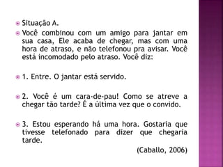  Situação A.
 Você combinou com um amigo para jantar em
sua casa, Ele acaba de chegar, mas com uma
hora de atraso, e não telefonou pra avisar. Você
está incomodado pelo atraso. Você diz:
 1. Entre. O jantar está servido.
 2. Você é um cara-de-pau! Como se atreve a
chegar tão tarde? É a última vez que o convido.
 3. Estou esperando há uma hora. Gostaria que
tivesse telefonado para dizer que chegaria
tarde.
(Caballo, 2006)
 