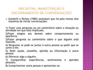  Gambrill e Richey (1985) assinalam que há pelo menos oito
maneiras de iniciar conversações:
1) Fazer uma pergunta ou um comentário sobre a situação ou
atividade em que está implicado.
2)Fazer elogios aos demais sobre comportamento ou
aparência.
3)Fazer pergunta ou comentário sobre o que alguém está
fazendo.
4) Perguntar se pode se juntar à outra pessoa ou pedir que se
junte a ele.
5) Pedir ajuda, conselho, opinião ou informação à outra
pessoa.
6) Oferecer algo a alguém.
7) Compartilhar experiências, sentimentos e opiniões
pessoais.
8) Cumprimentar outra pessoa e apresentar-se.
 