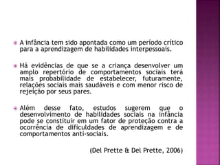  A infância tem sido apontada como um período crítico
para a aprendizagem de habilidades interpessoais.
 Há evidências de que se a criança desenvolver um
amplo repertório de comportamentos sociais terá
mais probabilidade de estabelecer, futuramente,
relações sociais mais saudáveis e com menor risco de
rejeição por seus pares.
 Além desse fato, estudos sugerem que o
desenvolvimento de habilidades sociais na infância
pode se constituir em um fator de proteção contra a
ocorrência de dificuldades de aprendizagem e de
comportamentos anti-sociais.
(Del Prette & Del Prette, 2006)
 