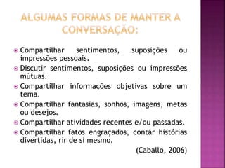  Compartilhar sentimentos, suposições ou
impressões pessoais.
 Discutir sentimentos, suposições ou impressões
mútuas.
 Compartilhar informações objetivas sobre um
tema.
 Compartilhar fantasias, sonhos, imagens, metas
ou desejos.
 Compartilhar atividades recentes e/ou passadas.
 Compartilhar fatos engraçados, contar histórias
divertidas, rir de si mesmo.
(Caballo, 2006)
 