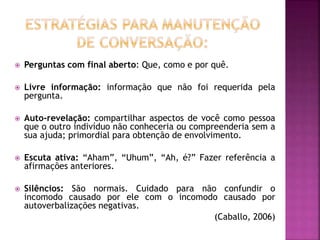  Perguntas com final aberto: Que, como e por quê.
 Livre informação: informação que não foi requerida pela
pergunta.
 Auto-revelação: compartilhar aspectos de você como pessoa
que o outro indivíduo não conheceria ou compreenderia sem a
sua ajuda; primordial para obtenção de envolvimento.
 Escuta ativa: “Aham”, “Uhum”, “Ah, é?” Fazer referência a
afirmações anteriores.
 Silêncios: São normais. Cuidado para não confundir o
incomodo causado por ele com o incomodo causado por
autoverbalizações negativas.
(Caballo, 2006)
 