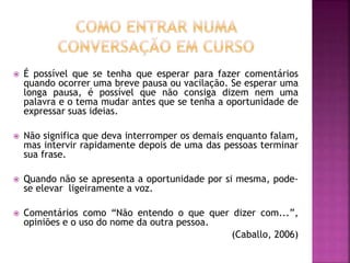  É possível que se tenha que esperar para fazer comentários
quando ocorrer uma breve pausa ou vacilação. Se esperar uma
longa pausa, é possível que não consiga dizem nem uma
palavra e o tema mudar antes que se tenha a oportunidade de
expressar suas ideias.
 Não significa que deva interromper os demais enquanto falam,
mas intervir rapidamente depois de uma das pessoas terminar
sua frase.
 Quando não se apresenta a oportunidade por si mesma, pode-
se elevar ligeiramente a voz.
 Comentários como “Não entendo o que quer dizer com...”,
opiniões e o uso do nome da outra pessoa.
(Caballo, 2006)
 