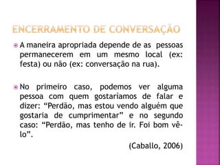  A maneira apropriada depende de as pessoas
permanecerem em um mesmo local (ex:
festa) ou não (ex: conversação na rua).
 No primeiro caso, podemos ver alguma
pessoa com quem gostaríamos de falar e
dizer: “Perdão, mas estou vendo alguém que
gostaria de cumprimentar” e no segundo
caso: “Perdão, mas tenho de ir. Foi bom vê-
lo”.
(Caballo, 2006)
 